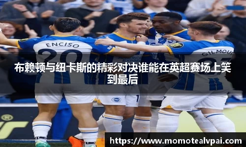 布赖顿与纽卡斯的精彩对决谁能在英超赛场上笑到最后