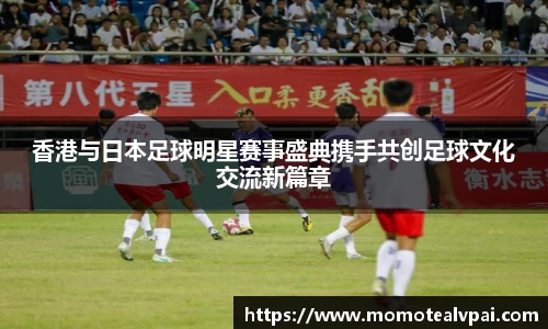香港与日本足球明星赛事盛典携手共创足球文化交流新篇章